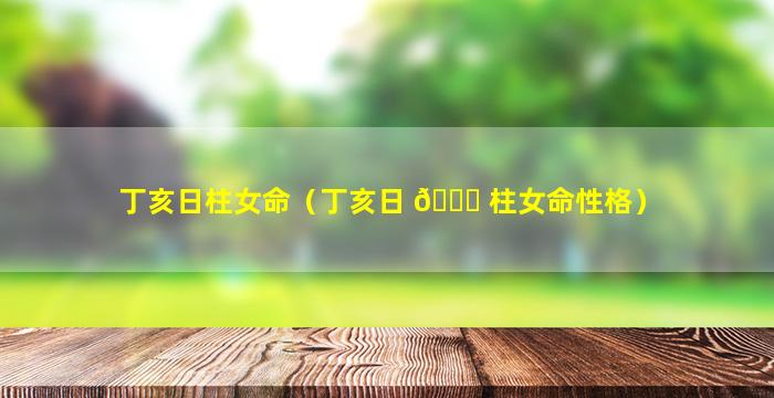 丁亥日柱女命（丁亥日 🍀 柱女命性格）